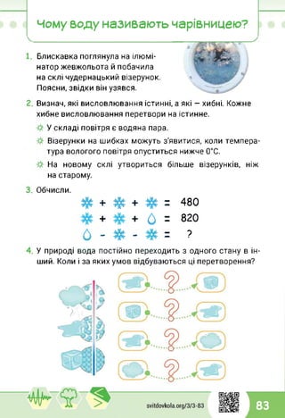 Чому воду називають чарівницею?
Блискавка поглянула на ілюмі­
натор жевжольота й побачила
на склі чудернацький візерунок.
Поясни, звідки він узявся.
Визнач, які висловлювання істинні, а які — хибні. Кожне
хибне висловлювання перетвори на істинне.
У складі повітря є водяна пара.
Візерунки на шибках можуть з'явитися, коли темпера­
тура вологого повітря опуститься нижче 0°С.
На новому склі утвориться більше візерунків, ніж
на старому.
Обчисли.
#+#+# = 480
+ 6 = 820
0 - # - # = ?
У природі вода постійно переходить з одного стану в ін­
ший. Коли і за яких умов відбуваються ці перетворення?
83
 