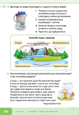 Досліди, як вода переходить з одного стану в інший.
1. Попроси когось із дорослих
закип’ятити воду й налити її
в посудину майже до половини.
2. Щільно накрий фольгою,
закріпивши її гумкою.
3. Зачекай хвилину й поклади
на фольгу кубики льоду.
4. Простеж, що відбувається.
Колообіг води у природі
.------------------------------- <5
ґ
6. Прочитай вірш. Що авторка розповіла про значення води?
А що ти можеш додати?
А вода — це справжнє диво! Як прожити без води?
З нею ми завжди щасливі, з нею в нас нема біди.
Є вода — ростуть рослини: ліс, сади, рясні поля.
Це чудово для людини і радіє вся Земля.
Плавають в водичці діти, риби у воді живуть.
Розцвітають в лузі квіти. І рясні дощі ідуть.
Колообіг повсякчасно на Землі вода веде.
Тож з водою всім прекрасно і біди нема ніде!
Надія Красоткіна
тема З • ЧАРІВНІ ПЕРЕТВОРЕННЯ
 