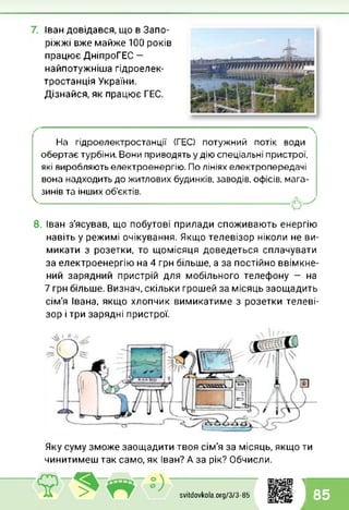 Іван довідався, що в Запо­
ріжжі вже майже 100 років
працює ДніпроГЕС -
найпотужніша гідроелек­
тростанція України.
Дізнайся, як працює ГЕС.
На гідроелектростанції (ГЕС) потужний потік води
обертає турбіни. Вони приводять у дію спеціальні пристрої,
які виробляють електроенергію. По лініях електропередачі
вона надходить до житлових будинків, заводів, офісів, мага­
зинів та інших об’єктів.

8. Іван з'ясував, що побутові прилади споживають енергію
навіть у режимі очікування. Якщо телевізор ніколи не ви­
микати з розетки, то щомісяця доведеться сплачувати
за електроенергію на 4 грн більше, а за постійно ввімкне­
ний зарядний пристрій для мобільного телефону — на
7 грн більше. Визнач, скільки грошей за місяць заощадить
сім'я Івана, якщо хлопчик вимикатиме з розетки телеві­
зор і три зарядні пристрої.
Яку суму зможе заощадити твоя сім'я за місяць, якщо ти
чинитимеш так само, як Іван? А за рік? Обчисли.
2 svitdovkola.Org/3/3-85
1
і 85
 