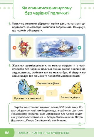 Як опинитися в минулому
без чарівної палички?’
Тільки-но жевжики зібралися летіти далі, як на моніторі
бортового комп'ютера з'явилися зображення. Поміркуй,
що може їх об'єднувати.
Жевжики розмірковували, як можна потрапити в часи
козацтва без чарівної палички. Однак жодна з ідей їх не
задовольняла, оскільки так не можна було б відчути ко­
зацький дух. Що ви можете порадити мандрівникам?
Прочитати в інтернеті. Запитати дідуся.
ґ 
Українське козацтво виникло понад 500 років тому. Ко­
заки обороняли наші землі від нападу загарбників. Центром
українського козацтва була Запорозька Січ. Серед видат­
них українських гетьманів — Богдан Хмельницький, Петро
Дорошенко, Петро Сагайдачний, Іван Мазепа.
V------------------------------------- ----------------------------------------------
тема з • ЧАРІВНІ ПЕРЕТВОРЕННЯ
 