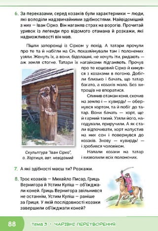 6. За переказами, серед козаків були характерники — люди,
які володіли надзвичайними здібностями. Найвідоміший
з них — Іван Сірко. Він наганяв страх на ворогів. Прочитай
уривок із легенди про відомого отамана й розкажи, які
надможливості він мав.
Пішли запорожці із Сірком у похід. А татари прочули
про те та й набігли на Січ, похазяйнували там і полонених
узяли. Женуть їх, а вони, бідолашні, не хочуть іти, ридають —
аж земля стогне. Татари їх нагайками підганяють. Прочув
Скульптура "Іван Сірко",
о. Хортиця, авт. невідомий
про те кошовий Сірко й кинув­
ся з козаками в погоню. Добіг­
ли близько і бачать, що татар
багато, а козаків мало. Без хи­
трощів не впоратися.
Спинив отаман коня, скочив
на землю і — кувирдь! — обер­
нувся хортом, та й побіг до та­
тар. Вони бачать — хорт, ще
й гарний такий. Узяли його, на­
годували, приручили. А як ста­
ли відпочивати, хорт напустив
на них сон і повернувся до
козаків. Знову — кувирдь! —
і зробився чоловіком.
Напали козаки на татар
і визволили всіх полонених.
А які здібності маєш ти? Розкажи.
8. Троє козаків — Михайло Писар, Гриць
Вернигора й Устим Куліш — об'їжджа­
ли коней. Гриць Вернигора звільнився
не останнім, Устим Куліш — раніше
за Гриця. У якій послідовності козаки
завершили об'їжджати коней?
тема з • ЧАРІВНІ ПЕРЕТВОРЕННЯ
 
