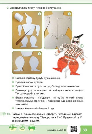 9. Зроби ляльку-дергунчика за інструкцією.
-&■ Виріж із картону тулуб, ручки й ніжки.
Пробий шилом отвори.
Прикріпи ноги та руки до тулуба за допомогою ниток.
Поклади руки паралельно і з’єднай одну з одною ниткою.
Так само зроби з ногами.
Відріж останню — найдовшу — нитку (за неї потім смика­
тимете ляльку). Прив’яжи її посередині до верхньої і ниж­
ньої ниток.
Намалюй козакові обличчя й одяг.
10. Разом з однокласниками створіть "козацьке військо"
і придумайте виставу "Запорозька Січ". Презентуйте її
своїм рідним і друзям.
1
svitdovkola.Org/3/3-89 89
і
 