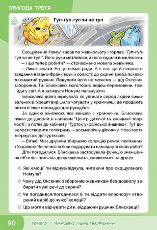 ПРИГОДА ТРЕТЯ
Скощулений Номул гасав по жевжольоту і горлав: Туп-гуп-
гуп чи не туп!”. Його руки метлялися, а ноги ходили вихилясами.
— І що тепер робити? — стривожено мовила жевжичка.
— Лише чекати. На це немає ради. А в нас ще й непросте
завдання в Івано-Франківській області: до скрині треба поклас­
ти вишитий рушник. Поцупити його не можемо — дід Оксеник
заборонив. Ти, Блискавко, майстерно ведеш перемовини, тож
і йди у світ. А я залишуся Номула пильнувати.
Блискавка довго міркувала, як упізнати серед людей виши­
вальників. Урешті вирішила чатувати у крамничці, де продають
нитки й інше приладдя для рукоділля.
За однією жіночкою, яка вийшла з крамнички, Блискавка
пішла до дверей із написом "Центр дитячої та юнацької твор­
чості”, а потім до кабінету "Гурток української вишивки”. Тут до­
велося створити голограму — восьмирічну дівчинку. Нова гостя
звернулася до гуртківців:
— Вітаю! Ми з друзями збираємо колекцію речей, пов’язаних
з Україною. Чи не могли б ви подарувати нам одну зі своїх робіт?
Діти погодилися. Блискавка застосувала функцію зменшен­
ня об’єктів і помчала до жевжольота, хвилюючись за друзів.
Які емоції ти відчув/відчула, читаючи про скощуленого
Номула?
Чому дід Оксеник заборонив жевжикам без дозволу за­
бирати чужі речі до скрині?
Чи погодився/погодилася б ти віддати власноруч ство­
рений виріб до чужої колеції?
Що могли відчувати діти, віддаючи рушник Блискавці?
к____________________________________________________________
тема з • ЧАРІВНІ ПЕРЕТВОРЕННЯ
 
