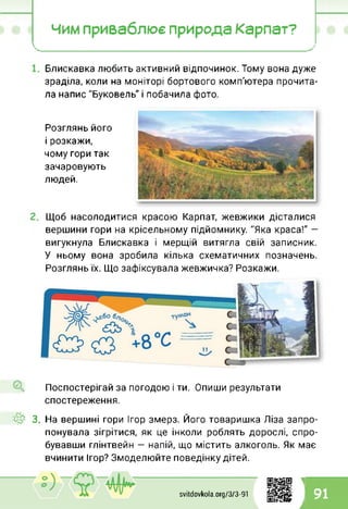 чим приваблює природа Карпат?
 у
X_________________________________________________________________________________________________ /
Блискавка любить активний відпочинок. Тому вона дуже
зраділа, коли на моніторі бортового комп'ютера прочита­
ла напис "Буковель" і побачила фото.
Розглянь його
і розкажи,
чому гори так
зачаровують
людей.
Щоб насолодитися красою Карпат, жевжики дісталися
вершини гори на крісельному підйомнику. "Яка краса!" —
вигукнула Блискавка і мерщій витягла свій записник.
У ньому вона зробила кілька схематичних позначень.
Розглянь їх. Що зафіксувала жевжичка? Розкажи.
Поспостерігай за погодою і ти. Опиши результати
спостереження.
4^ 3. На вершині гори Ігор змерз. Його товаришка Ліза запро­
понувала зігрітися, як це інколи роблять дорослі, спро­
бувавши глінтвейн — напій, що містить алкоголь. Як має
вчинити Ігор? Змоделюйте поведінку дітей.
1
svitdovkola.Org/3/3-91 91
і
 