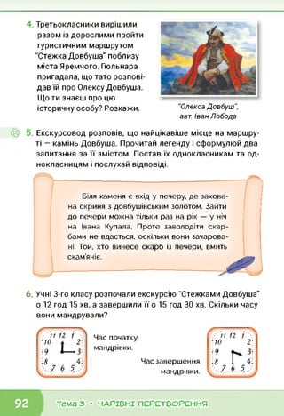 Третьокласники вирішили
разом із дорослими пройти
туристичним маршрутом
"Стежка Довбуша" поблизу
міста Яремного. Гюльнара
пригадала, що тато розпові­
дав їй про Олексу Довбуша.
Що ти знаєш про цю
історичну особу? Розкажи. "Олекса Довбуш",
авт. Іван Лобода
Екскурсовод розповів, що найцікавіше місце на маршру­
ті — камінь Довбуша. Прочитай легенду і сформулюй два
запитання за її змістом. Постав їх однокласникам та од­
нокласницям і послухай відповіді.
Біля каменя є вхід у печеру, де захова­
на скриня з довбушівським золотом. Зайти
до печери можна тільки раз на рік — у ніч
на Івана Купала. Проте заволодіти скар­
бами не вдасться, оскільки вони зачарова-
п
ні. Той, хто винесе скарб із печери, вмить
скам’яніє.
6. Учні 3-го класу розпочали екскурсію "Стежками Довбуша"
о 12 год 15 хв, а завершили її о 15 год ЗО хв. Скільки часу
вони мандрували?
ґ -.... >. 11 12 1 .
:/0 ж 2-
•9
Час початку
мандрівки.
Час завершення
мандрівки.
11 12 І .
■ 10 2-
тема з • ЧАРІВНІ ПЕРЕТВОРЕННЯ
 