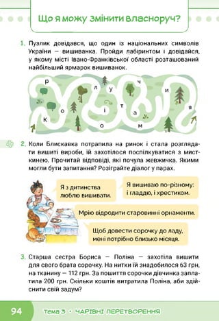 Що я можу змінити власноруч?
Пузлик довідався, що один із національних символів
України — вишиванка. Пройди лабіринтом і довідайся,
у якому місті Івано-Франківської області розташований
найбільший ярмарок вишиванок.
Р $ Ч
• г “
* • А1 Т
0 1 і як і 4 Чі *
ї - 0 і
я
♦ *
Коли Блискавка потрапила на ринок і стала розгляда­
ти вишиті вироби, їй захотілося поспілкуватися з мист-
кинею. Прочитай відповіді, які почула жевжичка. Якими
могли бути запитання? Розіграйте діалог у парах.
Я з дитинства
люблю вишивати.
Я вишиваю по-різному:
і гладдю, і хрестиком.
Мрію відродити старовинні орнаменти.
Щоб довести сорочку до ладу,
мені потрібно близько місяця.
Старша сестра Бориса — Поліна — захотіла вишити
для свого брата сорочку. На нитки їй знадобилося 63 грн,
на тканину — 112 грн. За пошиття сорочки дівчинка запла­
тила 200 грн. Скільки коштів витратила Поліна, аби здій­
снити свій задум?
тема з • ЧАРІВНІ ПЕРЕТВОРЕННЯ
 