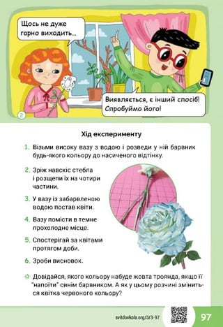 Хід експерименту
Візьми високу вазу з водою і розведи у ній барвник
будь-якого кольору до насиченого відтінку.
Зріж навскіс стебла
і розщепи їх на чотири
частини.
У вазу із забарвленою
водою постав квіти.
Вазу помісти в темне
прохолодне місце.
Спостерігай за квітами
протягом доби.
6. Зроби висновок.
Довідайся, якого кольору набуде жовта троянда, якщо її
"напоїти" синім барвником. А як у цьому розчині змінить­
ся квітка червоного кольору?
svitdovkola.org/373-97 97
 