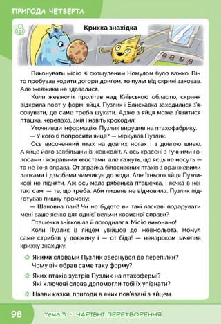 ПРИГОДА ЧЕТВЕРТА
Виконувати місію зі скощуленим Номулом було важко. Він
то пробував ходити догори дриґом, то пульт від скрині заховав.
Але жевжики не здавалися.
Коли жевжоліт пролітав над Київською областю, скриня
відкрила порт у формі яйця. Пузлик і Блискавка заходилися з’я­
совувати, де саме треба шукати. Адже з яйця може з’явитися
пташка, черепаха, змія і навіть крокодил!
Уточнивши інформацію, Пузлик вирушив на птахофабрику.
— У кого б попросити яйце? — міркував Пузлик.
Ось височенний птах на довгих ногах і з довгою шиєю.
А яйце його завбільшки із жевжоліт. А ось красені з гучними го­
лосами і яскравими хвостами, але кажуть, що яєць не несуть —
то не їхня справа. От зграйка білосніжних птахів з оранжевими
лапками і дзьобами чимчикує до води. Але їхнього яйця Пузли-
кові не підняти. Аж ось мала рябенька пташечка, і яєчка в неї
такі самі — те, що треба. Аби лишень не відмовила. Пузлик під­
готував пишну промову:
— Шановна пані! Чи не будете ви такі ласкаві подарувати
мені ваше яєчко для однієї вельми корисної справи?
Пташечка зніяковіла й погодилася. Місію виконано!
Коли Пузлик із яйцем увійшов до жевжольота, Номул
саме стрибав у довжину і — от біда! — ненароком зачепив
крихку знахідку.
Якими словами Пузлик звернувся до перепілки?
Чому він обрав саме таку форму?
Яких птахів зустрів Пузлик на птахофермі?
Які ключові слова допомогли тобі їх упізнати?
Назви казки, пригоди в яких пов'язані з яйцем.
тема з • ЧАРІВНІ ПЕРЕТВОРЕННЯ
 