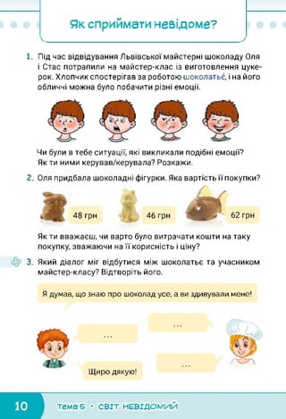 Як сприймати невідоме?
1. Під час відвідування Львівської майстерні шоколаду Оля
і Стас потрапили на майстер-клас із виготовлення цуке­
рок. Хлопчик спостерігав за роботою шоколатье, і на його
обличчі можна було побачити різні емоції.
Чи були в тебе ситуації, які викликали подібні емоції?
Як ти ними керував/керувала? Розкажи.
2. Оля придбала шоколадні фігурки. Яка вартість її покупки?
48 грн 46 грн
Як ти вважаєш, чи варто було витрачати кошти на таку
покупку, зважаючи на її корисність і ціну?
3. Який діалог міг відбутися між шоколатье та учасником
майстер-класу? Відтворіть його.
Я думав, що знаю про шоколад усе, а ви здивували мене!
Щиро дякую!
тема 5 • СВІТ НЕВІДОМИЙ
 