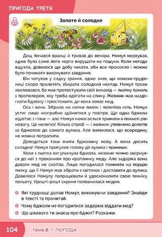 ПРИГОДА ТРЕТЯ
Дощ почався вранці й тривав до вечора. Номул нервував,
адже була саме його черга вирушати на пошуки. Коли негода
вщухла, довелося ще добу чекати, аби все просохло і можна
було починати виконувати завдання.
Він чатував у садку зрання, адже знав, що комахи-трудів-
ниці скоро прилетять збирати солодкий нектар. Номул трохи
хвилювався, бо мав протестувати свій винахід — льотну панель
з пропелером, яку треба одягати на спину. Жевжик мав наздо­
гнати бджолу і простежити, де вона ховає мед.
Ось і вона. Зібрала на лапки пилок і полетіла геть. Номул
устиг лише незграбно здійнятися у повітря. Ще одна бджола
відлітає з гілки — але Номул намагається тримати в польоті рів­
новагу. Це нелегко! Кілька спроб — і жевжик упевнено долетів
за бджолою до самого вулика. Але виявилося, що всередину
не можна потрапити.
Доведеться таки вчити бджолину мову. А вона досить
складна! Номул притулив голову до вулика і принишк.
Коли з льотка вигулькнула бджола, жевжик чемно звернув­
ся до неї з проханням про краплинку меду. Але задарма вона
давати мед не схотіла. Лише погодилася поміняти на порцію
пилку, що її Номул мав зібрати з квіточок і доставити до вулика.
Довелося Номулу попрацювати й удосконалити свою техніку
польоту. Урешті-решт скриня поповнилася медом.
Які труднощі долав Номул, виконуючи завдання? Знайди
в тексті та прочитай.
Чому бджоли не погодилися задарма віддати мед?
Що цікавого ти знаєш про бджіл? Розкажи.
_____________________________________________________________________ і
тема 8 • ПОГОДА
 