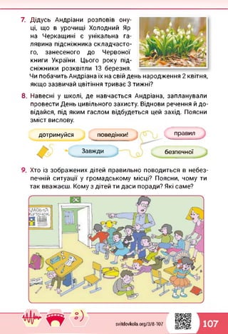 7. Дідусь Андріани розповів ону­
ці, що в урочищі Холодний Яр
на Черкащині є унікальна га­
лявина підсніжника складчасто­
го, занесеного до Червоної
книги України. Цього року під-
сніжники розквітли 13 березня.
Чи побачить Андріана їх на свій день народження 2 квітня,
якщо зазвичай цвітіння триває 3 тижні?
8. Навесні у школі, де навчається Андріана, запланували
провести День цивільного захисту. Віднови речення й до­
відайся, під яким гаслом відбудеться цей захід. Поясни
зміст вислову.
дотримуйся поведінки!
Завжди безпечної
правил
9. Хто із зображених дітей правильно поводиться в небез­
печній ситуації у громадському місці? Поясни, чому ти
так вважаєш. Кому з дітей ти даси поради? Які саме?
svitdovkola.Org/3/8-107 107
 
