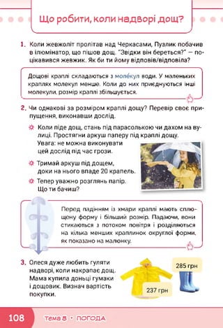 Що робити, коли надворі дощ?
І_______ ______________ >
1. Коли жевжоліт пролітав над Черкасами, Пузлик побачив
в ілюмінатор, що пішов дощ. "Звідки він береться?" — по­
цікавився жевжик. Як би ти йому відповів/відповіла?
ґ---------------------------------------------------------------------------------------------------------------------------
Дощові краплі складаються з молекул води. У маленьких
краплях молекул менше. Коли до них приєднуються інші
молекули, розмір краплі збільшується.
------------------------------------------------------------------------------------
2. Чи однакові за розміром краплі дощу? Перевір своє при­
пущення, виконавши дослід.
Коли піде дощ, стань під парасолькою чи дахом на ву­
лиці. Простягни аркуш паперу під краплі дощу.
Увага: не можна виконувати
цей дослід під час грози.
Тримай аркуш під дощем,
доки на нього впаде 20 крапель.
Тепер уважно розглянь папір.
Що ти бачиш?
Перед падінням із хмари краплі мають сплю­
щену форму і більший розмір. Падаючи, вони
стикаються з потоком повітря і розділяються
на кілька менших краплинок округлої форми,
як показано на малюнку.
3. Олеся дуже любить гуляти
надворі, коли накрапає дощ.
Мама купила доньці гумаки
і дощовик. Визнач вартість
покупки.
285 грн
тема 8 • ПОГОДА
 