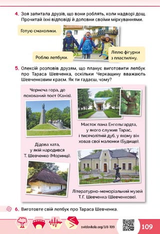 4. Зоя запитала друзів, що вони роблять, коли надворі дощ.
Прочитай їхні відповіді й доповни своїми міркуваннями.
Роблю лепбуки.
Готую смаколики.
Ліплю фігурки
з пластиліну.
5. Олексій розповів друзям, що планує виготовити лепбук
про Тараса Шевченка, оскільки Черкащину вважають
Шевченковим краєм. Як ти гадаєш, чому?
Чернеча гора, де
похований поет (Канів).
Маєток пана Енгельгардта,
у якого служив Тарас,
і тисячолітній дуб, у якому він
ховав свої малюнки (Будище).
Дідова хата,
у якій народився
Т. Шевченко (Моринці).
Літературно-меморіальний музей
Т. Г. Шевченка (Шевченкове).
6. Виготовте свій лепбук про Тараса Шевченка.
svitdovkola.Org/3/8-109 109
 