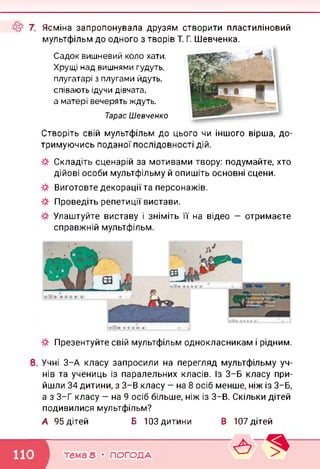 7. Ясміна запропонувала друзям створити пластиліновий
мультфільм до одного з творів Т. Г. Шевченка.
Садок вишневий коло хати.
Хрущі над вишнями гудуть,
плугатарі з плугами йдуть,
співають ідучи дівчата,
а матері вечерять ждуть.
Тарас Шевченко
Створіть свій мультфільм до цього чи іншого вірша, до­
тримуючись поданої послідовності дій.
Складіть сценарій за мотивами твору: подумайте, хто
дійові особи мультфільму й опишіть основні сцени.
Виготовте декорації та персонажів.
Проведіть репетиції вистави.
Улаштуйте виставу і зніміть її на відео — отримаєте
справжній мультфільм.
»м М№
Презентуйте свій мультфільм однокласникам і рідним.
8. Учні 3-А класу запросили на перегляд мультфільму уч­
нів та учениць із паралельних класів. Із 3-Б класу при­
йшли 34 дитини, з 3-В класу — на 8 осіб менше, ніж із 3-Б,
а з 3-Г класу — на 9 осіб більше, ніж із 3-В. Скільки дітей
подивилися мультфільм?
А 95 дітей Б 103 дитини В 107 дітей
тема 8 • ПОГОДА
 