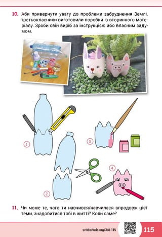 10. Аби привернути увагу до проблеми забруднення Землі,
третьокласники виготовили поробки із вторинного мате­
ріалу. Зроби свій виріб за інструкцією або власним заду­
мом.
11. Чи може те, чого ти навчився/навчилася впродовж цієї
теми, знадобитися тобі в житті? Коли саме?
svitdovkola.Org/3/8-115 115
 