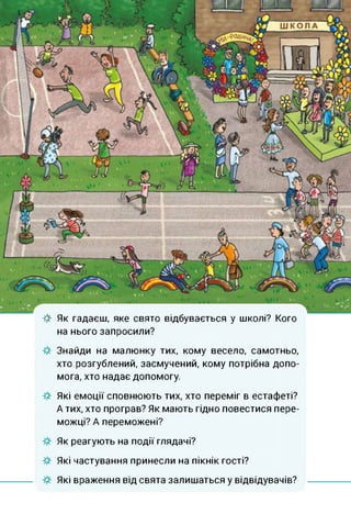 & Як гадаєш, яке свято відбувається у школі? Кого
на нього запросили?
Знайди на малюнку тих, кому весело, самотньо,
хто розгублений, засмучений, кому потрібна допо­
мога, хто надає допомогу.
Які емоції сповнюють тих, хто переміг в естафеті?
А тих, хто програв? Як мають гідно повестися пере­
можці? А переможені?
Як реагують на події глядачі?
Які частування принесли на пікнік гості?
Які враження від свята залишаться у відвідувачів?
 