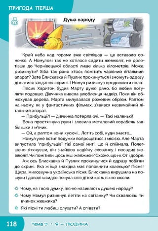 ПРИГОДА ПЕРША
Край неба над горами вже світлішав — це вставало со­
нечко. А Номулові так не хотілося садити жевжоліт, не доле­
тівши до Чернівецької області лише кілька кілометрів. Може,
ризикнути? Хіба так рано хтось помітить чарівний літальний
апарат? Зате Блискавка й Пузлик прокинуться і зможуть одразу
дізнатися завдання скрині. І Номул ризикнув продовжити політ.
Песик Харитон будив Марту дуже рано, бо любив погу­
ляти подовше. Дівчинка вивела улюбленця надвір. Поки він об­
нюхував дерева, Марта милувалася рожевим обрієм. Раптом
на ньому, як у фантастичних фільмах, з’явився незвичайний лі­
тальний апарат.
— Прибульці?! — дівчинка потерла очі. — Такі маленькі!
Вона простягнула руки і зловила металевий корабель зав­
більшки з м’ячик.
— Ой, а раптом вони кусючі... Летіть собі, куди знаєте...
Номул уже встиг подумки попрощатися з місією. Але Марта
випустила "прибульців” тієї самої миті, що й спіймала. Полег­
шено зітхнувши, він знайшов надійну схованку і посадив же­
вжоліт. Чи помітили щось інші жевжики? Схоже, що ні. От і добре.
Аж ось Блискавка й Пузлик прокинулися й одразу побігли
до скрині. Яка ж іще знахідка має поповнити колекцію? Пісня!
Щира, милозвучна українська пісня. Блискавка вирушила на по­
шуки і доволі швидко почула спів дітей крізь вікно школи.
-#■ Чому, на твою думку, пісню називають душею народу?
Чому Номул ризикнув летіти на світанку? Чи схвалюєш ти
вчинок жевжика?
Які пісні ти любиш слухати? А співати?
к___________________________________ <
■темагеМяГРлюді/іНА1
 