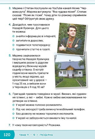 3. Марина і Степан послухали на УоиТиЬе-каналі пісню "Чер­
вона рута". Марина вигукнула: "Яка чудова пісня!". Степан
сказав: "Пісня як пісня". Чому діти по-різному сприйняли
цей твір? Обґрунтуй свою думку.
4. Довідайся, чим прославився
Назарій Яремчук. Для цього
ти можеш:
знайти інформацію в інтернеті;
запитати в дорослих;
подивитися телепередачу;
прочитати статтю в газеті.
Марина зацікавилася
творчістю Назарія Яремчука
і вирішила разом із дідусем
відвідати у Вижниці музей-
садибу співака. О котрій
годині вони мають приїхати
у місто, якщо відомо, що
орієнтовний час у дорозі -
1 год 25 хв, а виїхали вони
з Чернівців о 9 год 10 хв?
6. Пригадай правила поведінки в музеї. Визнач, які суджен­
ня істинні, а які — хибні. Кожне хибне висловлювання пе­
ретвори на істинне.
У музеї можна голосно розмовляти.
Під час екскурсії треба вимкнути мобільний телефон.
Без дозволу не можна торкатися експонатів.
У музеї не забороняється вживати їжу та напої.
7. У чому твоя неповторність? Розкажи.
тема э • я - людина
 