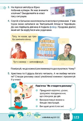 3. На підлозі автобуса Юрко
побачив купюри. Як має вчинити
хлопчик? Змоделюйте в класі
таку ситуацію.
4. Сергій з батьком захоплюються велопрогулянками. У вів­
торок вони каталися на Театральній площі в Чернівцях.
До них підійшла дівчина й подала флаєр. Продовж діалог,
який міг би відбутися між родичами.
Тут є номер — зателефонуй.
Поміркуй, чи до кожноїреклами варто дослухатися. Чому?
5. Христина та її дідусь багато читають. А чи любиш читати
ти? Створи рекламу своєї улюбленої книжки і презентуй
її у класі.
Пам'ятка "Як створити рекламу"
Придумай коротке, цікаве,
зрозуміле повідомлення,
що спонукає до дій.
Використовуй якомога
більше ілюстрацій.
Вигадай девіз (слоган).
-----------------------------------------------6-^
1:) ф; svitdovkola.org/379-123 123
і
 