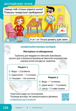 ДОСЛІДЖУЄМО РАЗОМ
А от і ні! Готую розвагу для свята.
7
НЕЗВИЧАЙНІ МИЛЬНІ БУЛЬКИ
Навіщо тобі стільки рідкого мила?
Плануєш генеральне прибирання?
-ч■■і/’1'
Матеріали та обладнання
Трубочка для видування мильних бульбашок,
розчин для створення бульбашок (виготов за рецептом),
широка мілка посудина, серветка.
ґ 
Рецепт 1
Вода — 2 склянки;
рідке мило — 1 склянка;
гліцерин - пів склянки.
X /
ґ 
Рецепт 2
Вода — 1 склянка;
рідке мило — 1 склянка;
цукор — 2 чайні ложки.
Переглянь відео за посиланням.
Проведи досліди, які запропонувала дівчинка.
svitdovkola.Org/3/media10
■темагеМяГРЛЮДІ/іАА1
 