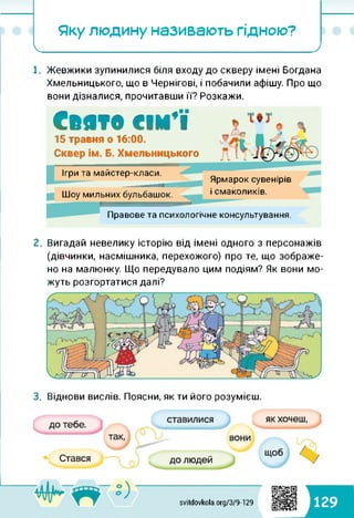 Яку людину називають гідною?
І_______________ ________________ '__________/
1. Жевжики зупинилися біля входу до скверу імені Богдана
Хмельницького, що в Чернігові, і побачили афішу. Про що
вони дізналися, прочитавши її? Розкажи.
Свято сім’ї15 травня о 16:00.
Сквер ім. Б. Хмельницького
Шоу мильних бульбашок.
Ігри та майстер-класи.
Правове та психологічне консультування.
Ярмарок сувенірів
і смаколиків.
2. Вигадай невелику історію від імені одного з персонажів
(дівчинки, насмішника, перехожого) про те, що зображе­
но на малюнку. Що передувало цим подіям? Як вони мо­
жуть розгортатися далі?
3. Віднови вислів. Поясни, як ти його розумієш.
svitdovkola.org/379-129 129
 