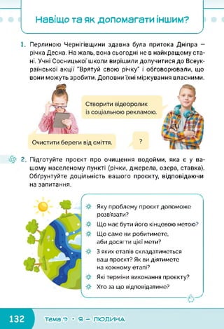 Навіщо та як допомагати іншим?
І__________ _____________ )
1. Перлиною Чернігівщини здавна була притока Дніпра —
річка Десна. На жаль, вона сьогодні не в найкращому ста­
ні. Учні Сосницької школи вирішили долучитися до Всеук­
раїнської акції "Врятуй свою річку" і обговорювали, що
вони можуть зробити. Доповни їхні міркування власними.
2. Підготуйте проект про очищення водойми, яка є у ва­
шому населеному пункті (річки, джерела, озера, ставка).
Обґрунтуйте доцільність вашого проекту, відповідаючи
на запитання.
ґ
Яку проблему проект допоможе
розв’язати?
Що має бути його кінцевою метою?
Що саме ви робитимете,
аби досягти цієї мети?
З яких етапів складатиметься
ваш проект? Як ви діятимете
на кожному етапі?
Які терміни виконання проекту?
Хто за що відповідатиме?
-----------------------------------------------о7
■темагеМяГРлюді/іАА1
 