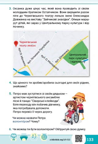 3. Оксанка дуже цінує час, який вона проводить зі своїм
молодшим братиком Остапчиком. Вони вирішили разом
піти до Чернігівського театру ляльок імені Олександра
Довженка на виставу "Зайчикові знахідки". Опиши марш­
рут дітей, які зараз у Центральному парку культури і від­
починку.
Центральний
парк культури
і відпочинку
Чернігівський
театр ляльок
а
О
4. Що цінного ти зробив/зробила сьогодні для своїх рідних,
знайомих?
5. Петро мав зустрітися зі своїм дядьком —
артистом чернігівського ансамблю
пісні й танцю "Сіверські клейноди".
Біля переходу він побачив дівчинку,
яка потребувала допомоги.
Петро перевіз її через дорогу.
Чи можна назвати Петра
волонтером? Чому?
6. Чи можеш ти бути волонтером? Обґрунтуй свою думку.
svitdovkola.org/379-133
1
133
і
 