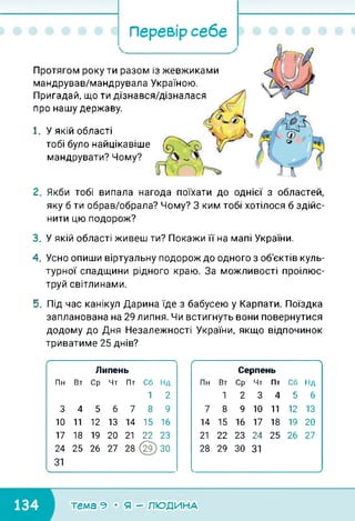 Перевір себе
Протягом року ти разом із жевжиками
мандрував/мандрувала Україною.
Пригадай, що ти дізнався/дізналася
про нашу державу.
1. У якій області
тобі було найцікавіше
мандрувати? Чому?
2. Якби тобі випала нагода поїхати до однієї з областей,
яку б ти обрав/обрала? Чому? З ким тобі хотілося б здійс­
нити цю подорож?
3. У якій області живеш ти? Покажи її на мапі України.
4. Усно опиши віртуальну подорож до одного з об'єктів куль­
турної спадщини рідного краю. За можливості проілюс­
труй світлинами.
5. Під час канікул Дарина їде з бабусею у Карпати. Поїздка
запланована на 29 липня. Чи встигнуть вони повернутися
додому до Дня Незалежності України, якщо відпочинок
триватиме 25 днів?
Липень
Пн Вт Ср Чт Пт Сб Нд
1 2
3 4 5 6 7 8 9
10 11 12 13 14 15 16
17 18 19 20 21 22 23
24 25 26 ТІ 28 @) ЗО
31
С----------------------------------------------------------
Серпень
Пн Вт Ср Чт Пт Сб Нд
1 2 3 4 5 6
7 8 9 10 11 12 13
14 15 16 17 18 19 20
21 22 23 24 25 26 ТІ
28 29 ЗО 31
/
тема э • я - людина
 