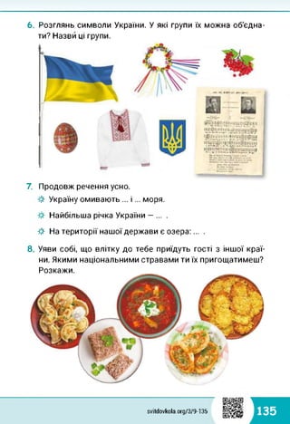 6. Розглянь символи України. У які групи їх можна об'єдна­
ти? Назви ці групи.
«ІН II» ИКГІЛІ П№4ми
ГТЙ І
7. Продовж речення усно.
■& Україну омивають ... і... моря.
Найбільша річка України — ... .
-#■ На території нашої держави є озера:... .
8. Уяви собі, що влітку до тебе приїдуть гості з іншої краї­
ни. Якими національними стравами ти їх пригощатимеш?
Розкажи.
svitdovkola.Org/3/9-135 135
 