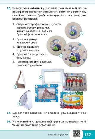 12. Завершуючи навчання у 3-му класі, учні вирішили всі ра­
зом сфотографуватися й помістити світлину в рамку, яку
самі й виготовили. Зроби за інструкцією таку рамку для
спільної фотографії.
1.
2.
3.
4.
5.
Обери фотографію. Виріж із цупкого
картону основу для рамки,
ширшу від світлини на 2-3 см.
Приклей фото на основу.
Прикрась рамку
на власний смак.
Виготов підставку
із цупкого картону.
Приклей її зі зворотного
боку рамки.
Поекспериментуй з формою
рамки та її дизайном.
13. Що для тебе важливо, коли ти виконуєш завдання? Роз­
кажи.
14. У виконанні яких завдань тобі треба ще повправлятися?
Чому? Як саме ти це робитимеш?
ИВДИ
svitdovkola.org/379-137 137
 