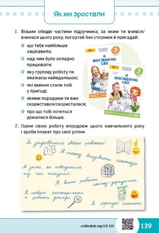 Як ми зростали
І_____ ’______/
1. Візьми обидві частини підручника, за яким ти вчився/
вчилася цього року, погортай їхні сторінки й пригадай:
ф що тебе найбільше
зацікавило;
над чим було складно
працювати;
яку групову роботу ти
вважаєш найвдалішою;
які вміння стали тобі
у пригоді;
якими порадами ти вже
скористався/скористалася;
про що тобі хочеться
дізнатися більше.
©Я
ДОСЛІДЖУЮ
СВІТ
Олександра Коза1,
цього навчального року
Я
Я
2. Оціни свою роботу впродовж
і зроби плакат про свої успіхи.
ш
svitdovkola.org/379-139 139
 