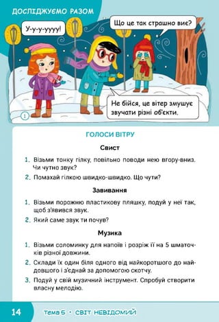1
Що це так страшно виє?
Не бійся, це вітер змушує
звучати різні об'єкти.
ГОЛОСИ ВІТРУ
1 //
НІ
1//1
Ні]
*—•
Свист
1. Візьми тонку гілку, повільно поводи нею вгору-вниз.
Чи чутно звук?
2. Помахай гілкою швидко-швидко. Що чути?
Завивання
1. Візьми порожню пластикову пляшку, подуй у неї так,
щоб з'явився звук.
2. Який саме звук ти почув?
Музика
1. Візьми соломинку для напоїв і розріж її на 5 шматоч­
ків різної довжини.
2. Склади їх один біля одного від найкоротшого до най­
довшого і з'єднай за допомогою скотчу.
3. Подуй у свій музичний інструмент. Спробуй створити
власну мелодію.
тема 5 • СВІТ НЕВІДОМИЙ
 