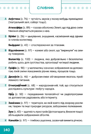 СЛОВНИК
Ч_____________________ 7
А Акустика (с. 76) — чутність звуків у якому-небудь приміщенні
(театральній залі, соборі тощо).
Атмосфера (с. 89) — газова оболонка Землі, що під дією сили
тяжіння обертається разом з нею.
Б Булінг (с. 26) — цькування, знущання, насміхання над одним
із членів колективу.
Бьбрдинг (с. 42) — спостереження за птахами.
Е Відслонення (с. 97) — камені або скелі, що "виринули" на зем­
ну поверхню.
Волонтер (с. 133) — людина, яка добровільно і безоплатно
робить щось для суспільства, організації чи іншої людини.
Г Графік (с. 90) — у математиці означає зображення за допомо­
гою ліній зміни показників різних явищ, процесів тощо.
Д Дискусія (с. 46) — доброзичливе обговорення якогось проб­
лемного питання.
Е Етнографічний (с. 68) — народознавчий; той, що стосується
досліджень культури і побуту народів.
Ефір (с. 50) - передавання телевізійної чи радіопрограми
за допомогою радіохвиль або інтернету.
З Заказник (с. 97) — територія, на якій взято під охорону росли­
ни, тварин та інші природні ресурси, заборонено полювання.
Зум (с. 42) - здатність пристроїв (фотоапарата, бінокля тощо)
збільшувати зображення об'єктів.
К Каньйон (с. 97) — глибока ущелина, зазвичай вимита річкою.
 