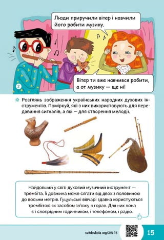 О ч
Вітер ти вже навчився робити,
а от музику — ще ні!
/
Люди приручили вітер і навчили
його робити музику.
Розглянь зображення українських народних духових ін­
струментів. Поміркуй, які з них використовують для пере­
давання сигналів, а які — для створення мелодії.
ґ
Найдовший у світі духовий музичний інструмент —
трембіта. її довжина може сягати від двох з половиною
до восьми метрів. Гуцульські вівчарі здавна користуються
трембітою як засобом зв’язку в горах. Для них вона
є і своєрідним годинником, і телефоном, і радіо.
ч.
1
15svitdovkola.Org/3/5-15
і
 