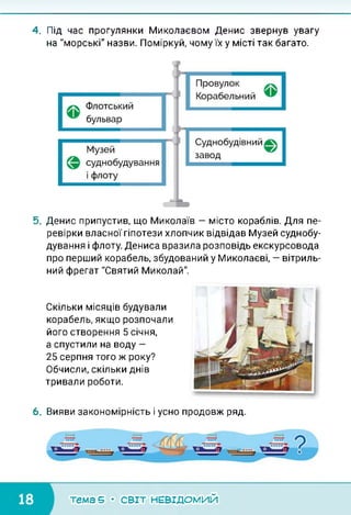 4. Під час прогулянки Миколаєвом Денис звернув увагу
на "морські" назви. Поміркуй, чому їх у місті так багато.
5. Денис припустив, що Миколаїв — місто кораблів. Для пе­
ревірки власної гіпотези хлопчик відвідав Музей суднобу­
дування і флоту. Дениса вразила розповідь екскурсовода
про перший корабель, збудований у Миколаєві, — вітриль­
ний фрегат "Святий Миколай".
Скільки місяців будували
корабель, якщо розпочали
його створення 5 січня,
а спустили на воду —
25 серпня того ж року?
Обчисли, скільки днів
тривали роботи.
6. Вияви закономірність і усно продовж ряд.
тема 5 • СВІТ НЕВІДОМИЙ
 