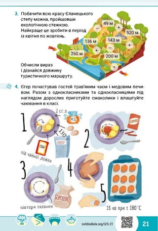 3. Побачити всю красу Єланецького
степу можна, пройшовши
екологічною стежкою.
Найкраще це зробити в період
із квітня по жовтень.
Обчисли вираз
і дізнайся довжину
туристичного маршруту.
4^ 4. Єгер почастував гостей трав'яним чаєм і медовим печи­
вом. Разом з однокласниками та однокласницями під
наглядом дорослих приготуйте смаколики і влаштуйте
чаювання в класі.
 