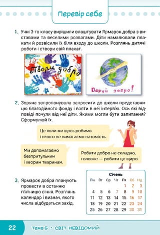 Перевір себе
І ____ /
1. Учні 3-го класу вирішили влаштувати Ярмарок добра з ви­
ставами та веселими розвагами. Діти намалювали пла­
кати й розвісили їх біля входу до школи. Розглянь дитячі
роботи і створи свій плакат.
2. Зоряна запропонувала запросити до школи представни­
цю благодійного фонду і взяти в неї інтерв'ю. Ось які від­
повіді почули від неї діти. Якими могли бути запитання?
Сформулюй їх.
Це коли ми щось робимо
і нічого не вимагаємо натомість.
Ми допомагаємо
безпритульним
і хворим тваринам.
Робити добро не складно,
головне — робити це щиро.
Л І
3. Ярмарок добра планують
провести в останню
п'ятницю січня. Розглянь
календар і визнач, якого
числа відбудеться захід.
(------------------------------------------------------------------ 
Січень
Пн Вт Ср Чт Пт Сб Нд
1 2 3
4 5 6 7 8 9 10
11 12 13 14 15 16 17
18 19 20 21 22 23 24
25 26 ТІ 28 29 ЗО 31
__________________________________________________________ /
тема 5 • СВІТ НЕВІДОМИЙ
 