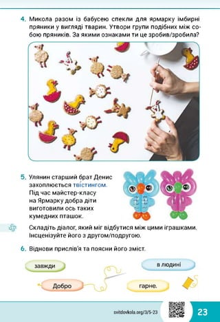 4. Микола разом із бабусею спекли для ярмарку імбирні
пряники у вигляді тварин. Утвори групи подібних між со­
бою пряників. За якими ознаками ти це зробив/зробила?
5. Улянин старший брат Денис
захоплюється твістингом.
Під час майстер-класу
на Ярмарку добра діти
виготовили ось таких
кумедних пташок.
Складіть діалог, який міг відбутися між цими іграшками.
Інсценізуйте його з другом/подругою.
6. Віднови прислів'я та поясни його зміст.
23
 