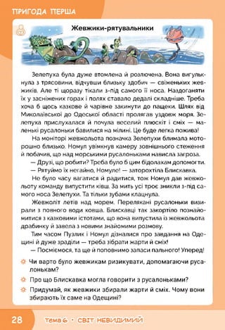 ПРИГОДА ПЕРША
Зелепуха була дуже втомлена й розлючена. Вона вигульк­
нула з трясовини, відчувши близьку здобич — свіженьких жев­
жиків. Але ті щоразу тікали з-під самого її носа. Наздоганяти
їх у засніжених горах і полях ставало дедалі складніше. Треба
хоча б щось казкове й чарівне закинути до пащеки. Шлях від
Миколаївської до Одеської області пролягав уздовж моря. Зе­
лепуха прислухалася й почула веселий плюскіт і сміх — ма­
ленькі русалоньки бавилися на мілині. Це буде легка пожива!
На моніторі жевжольота позначка Зелепухи блимала мото­
рошно близько. Номул увімкнув камеру зовнішнього стеження
й побачив, що над морськими русалоньками нависла загроза.
— Друзі, що робити? Треба було б цим бідолахам допомогти.
— Рятуймо їх негайно, Номуле! — заторохтіла Блискавка.
Не було часу вагатися й радитися, тож Номул дав жевжо-
льоту команду випустити ківш. За мить усі троє зникли з-під са­
мого носа Зелепухи. Та тільки зубами клацнула.
Жевжоліт летів над морем. Перелякані русалоньки визи­
рали з повного води ковша. Блискавці так закортіло познайо­
митися з казковими істотами, що вона випустила із жевжольота
драбинку й завела з новими знайомими розмову.
Тим часом Пузлик і Номул дізналися про завдання на Оде­
щині й дуже зраділи — треба зібрати жарти й сміх!
— Посміємося, та ще й поповнимо запаси пального! Уперед!
Чи варто було жевжикам ризикувати, допомагаючи руса­
лонькам?
Про що Блискавка могла говорити з русалоньками?
Придумай, як жевжики збирали жарти й сміх. Чому вони
збирають їх саме на Одещині?
к______________________________і
тема 6» • СВІТ НЕВИДИМИЙ
 