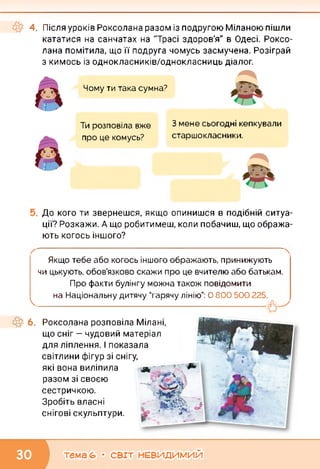 4. Після уроків Роксолана разом із подругою Міланою пішли
кататися на санчатах на "Трасі здоров'я" в Одесі. Роксо­
лана помітила, що її подруга чомусь засмучена. Розіграй
з кимось із однокласників/однокласниць діалог.
Чому ти така сумна?
Ти розповіла вже
про це комусь?
З мене сьогодні кепкували
старшокласники.
До кого ти звернешся, якщо опинишся в подібній ситуа­
ції? Розкажи. А що робитимеш, коли побачиш, що обража­
ють когось іншого?
Якщо тебе або когось іншого ображають, принижують
чи цькують, обов’язково скажи про це вчителю або батькам.
Про факти булінгу можна також повідомити
на Національну дитячу “гарячу лінію”: О 800 500 225.
k
Роксолана розповіла Мілані,
що сніг — чудовий матеріал
для ліплення. І показала
світлини фігур зі снігу,
які вона виліпила д
разом зі своєю
сестричкою.
Зробіть власні
снігові скульптури.
тема 6» • СВІТ НЕВИДИМИЙ
 