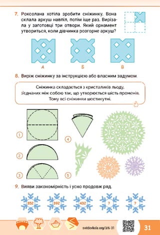 Роксолана хотіла зробити сніжинку. Вона
склала аркуш навпіл, потім іще раз. Виріза­
ла у заготовці три отвори. Який орнамент
утвориться, коли дівчинка розгорне аркуш?
І І І
и______І______ □
А
8. Виріж сніжинку за інструкцією або власним задумом.
Сніжинка складається з кристаликів льоду,
з’єднаних між собою так, що утворюється шість променів.
Тому всі сніжинки шестикутні.
------------------------------ б-7
9. Вияви закономірність і усно продовж ряд.
svitdovkola.Org/3/6-31'«ї А 31
 