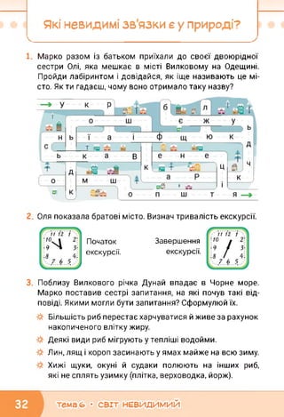 Які невидимі зв'язки е у природі?
Марко разом із батьком приїхали до своєї двоюрідної
сестри Олі, яка мешкає в місті Вилковому на Одещині.
Пройди лабіринтом і довідайся, як іще називають це мі­
сто. Як ти гадаєш, чому воно отримало таку назву?
Оля показала братові місто. Визнач тривалість екскурсії.
Початок
екскурсії.
Завершення
екскурсії.
Поблизу Вилкового річка Дунай впадає в Чорне море.
Марко поставив сестрі запитання, на які почув такі від­
повіді. Якими могли бути запитання? Сформулюй їх.
Більшість риб перестає харчуватися й живе за рахунок
накопиченого влітку жиру.
Деякі види риб мігрують у тепліші водойми.
Лин, лящ і короп засинають у ямах майже на всю зиму.
Хижі щуки, окуні й судаки полюють на інших риб,
які не сплять узимку (плітка, верховодка, йорж).
тема (О • СВІТ НЕВИДИМИЙ
 