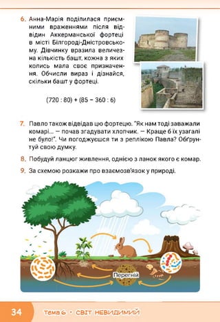 6. Анна-Марія поділилася приєм­
ними враженнями після від­
відин Аккерманської фортеці
в місті Білгороді-Дністровсько-
му. Дівчинку вразила величез­
на кількість башт, кожна з яких
колись мала своє призначен­
ня. Обчисли вираз і дізнайся,
скільки башт у фортеці.
(720 : 80) + (85 - 360 : 6)
Павло також відвідав цю фортецю. "Як нам тоді заважали
комарі... — почав згадувати хлопчик. — Краще б їх узагалі
не було!". Чи погоджуєшся ти з реплікою Павла? Обґрун­
туй свою думку.
8. Побудуй ланцюг живлення, однією з ланок якого є комар.
9. За схемою розкажи про взаємозв'язок у природі.
тема (О • СВІТ НЕВИДИМИЙ
 