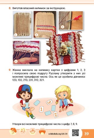 8. Виготов власний килимок за інструкцією.
9. Жанна виклала на килимку картки з цифрами 1, 2, З
і попросила свою подругу Руслану утворити з них усі
можливі трицифрові числа. Ось як це зробила дівчинка:
123,132, 213, 231,312, 321.
Утвори всі можливі трицифрові числа з цифр 7, 8, 9.
1
svitdovkola.Org/3/6-39 39
і
 
