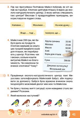 Під час прогулянки Полтавою Майкл побачив, як кіт на­
пав на горобця. Хлопчик урятував пташку й відніс до еко-
лого-натуралістичного центру. З якою метою створюють
такі центри? Вислови 5 правдоподібних припущень, ви­
користовуючи подані слова.
Напевно... Можливо... На мою думку...
Якщо ..., тоді... Імовірно, що...
Майкл мав 200 грн, які ба­
буся дала на продукти.
Хлопчик вирішив на решту
цих грошей придбати корм
для пташок, які перебува­
ють у центрі. Розглянь чек
і визнач, скільки коштів
витратив Майкл на благо-
чинність. Чи схвалюєш ти
вчинок хлопчика? Чому?
Крупа гречана 33.00
Молоко 25.00
Масло 50.00
Сума
Хліб
Корм для птахів
200.00
Дякуємо за покупку!
Фіскальний чек
Працівниця еколого-натуралістичного центру пані Ми­
рослава зателефонувала Майкловій бабусі, аби подяку­
вати за допомогу. Бабуся була вражена вчинком онука.
Інсценізуйте можливий діалог між нею та Майклом.
6. Чи були у твоєму житті ситуації, коли невидиме стало ви­
димим? Розкажи.
Який малюнок наступний?
1
svitdovkola.Org/3/6-41 41
і
 