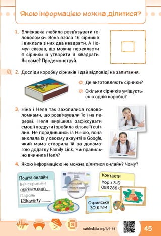 Якою інформацією можна ділитися?
Блискавка любила розв'язувати го­
ловоломки. Вона взяла 16 сірників
і виклала з них два квадрати. А Но-
мул сказав, що можна перекласти
4 сірники й утворити 3 квадрати.
Як саме? Продемонструй.
2. Досліди коробку сірників і дай відповіді на запитання.
Де виготовляють сірники?
Скільки сірників уміщуєть­
ся в одній коробці?
Ніна і Неля так захопилися голово­
ломками, що розв'язували їх і на пе­
рерві. Неля вирішила зафіксувати
емоції подруги і зробила кілька їїсвіт-
лин. Не порадившись із Ніною, вона
виклала їх у своєму акаунті в Google,
який мама створила їй за допомо­
гою додатку Family Link. Чи правиль­
но вчинила Неля?
Якою інформацією не можна ділитися онлайн? Чому?
Пароль
I23qwerty
Пошта онлайн
Ім’я скриньки
mari@rn.com
Контакти
Ігор з 3-Б
098 286 С
svitdovkola.org/3/6-45
Стрийська
ЗОШ №4
1
к 45
 