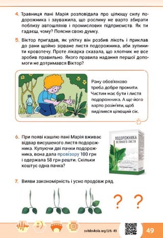 Травниця пані Марія розповідала про цілющу силу по­
дорожника і зауважила, що рослину не варто збирати
поблизу автошляхів і промислових підприємств. Як ти
гадаєш, чому? Поясни свою думку.
Віктор пригадав, як улітку він розбив лікоть і приклав
до рани щойно зірване листя подорожника, аби зупини­
ти кровотечу. Проте лікарка сказала, що хлопчик не все
зробив правильно. Якого правила надання першої допо­
моги недотримався Віктор?
Рану обов’язково
треба добре промити.
Чистим має бути і листя
подорожника. А ще його
варто розім’яти, щоб
виділився цілющий сік.
--------------------------------
6. При появі кашлю пані Марія вживає
відвар висушеного листя подорож­
ника. Купуючи дві пачки подорож­
ника, вона дала провізору 100 грн
і одержала 58 грн решти. Скільки
коштує одна пачка?
Вияви закономірність і усно продовж ряд.
svitdovkola.Org/3/6-49
1
і 49
 