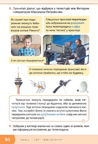 8. Прочитай діалог, що відбувся у телестудії між Віктором
і оператором Максимом Петровичем.
Спеціальні пристрої перетворю­
ють зображення на радіохвилі.
Коли телепередача в ефірі,
то наче "летить” у просторі.
Як сюжет про подо­
рожник зможуть поба­
чити на екранах теле­
візорів жителі Рівного?
З телевежі антена-передавач транслює його
до антени-приймача, що стоїть на будинку.
Телесигнал можуть передавати по кабелю, який тяг­
неться від головної станції до будинків, або за допомогою
супутника. Тоді антена-передавач надсилає сигнали в кос­
мос. Там, на орбіті Землі, їх ловлять штучні супутники. Вони
передають сигнали на супутникові антени, а від них сигнал
потрапляє до телевізорів.
9. Зобрази у вигляді малюнка чи схеми один зі шляхів, яки
ми інформація потрапляє до телеглядача.
тема (О • СВІТ НЕВИДИМИЙ
 