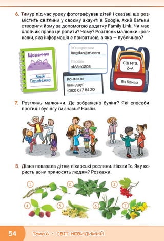 6. Тимур під час уроку фотографував дітей і сказав, що роз­
містить світлини у своєму акаунті в Google, який батьки
створили йому за допомогою додатку Family Link. Чи має
хлопчик право це робити? Чому? Розглянь малюнки і роз­
кажи, яка інформація є приватною, а яка — публічною?
Розглянь малюнки. Де зображено булінг? Які способи
протидії булінгу ти знаєш? Назви.
8. Діана показала дітям лікарські рослини. Назви їх. Яку ко­
ристь вони приносять людям? Розкажи.
тема (О • СВІТ НЕВИДИМИЙ
 