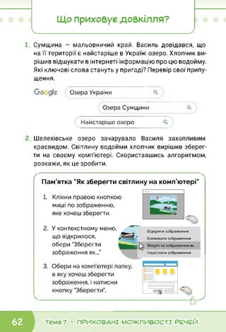 Що приховує довкілля?
X_______________________________________________________________________________________________ '
Сумщина — мальовничий край. Василь довідався, що
на її території є найстаріше в Україні озеро. Хлопчик ви­
рішив відшукати в інтернеті інформацію про цю водойму.
Які ключові слова стануть у пригоді? Перевір свої припу­
щення.
Со діє Озера України
Озера Сумщини О.
Найстаріше озеро
Шелехівське озеро зачарувало Василя захопливим
краєвидом. Світлину водойми хлопчик вирішив зберег­
ти на своєму комп'ютері. Скориставшись алгоритмом,
розкажи, як це зробити.
ґ 
Пам’ятка "Як зберегти світлину на комп'ютері"
1.
2.
Клікни правою кнопкою
миші по зображенню,
яке хочеш зберегти.
У контекстному меню,
що відкрилося,
обери "Зберегти
зображення як...”
Відкрити зображення
Копіювати зображення
Зберегти зображення як...
Надіслати зображення
тема 7 • ПРИХОВАНІ МОЖЛИВОСТІ РЕЧЕЙ
 